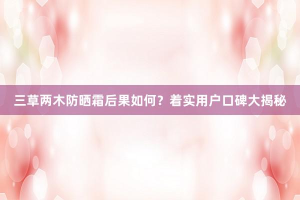 三草两木防晒霜后果如何？着实用户口碑大揭秘