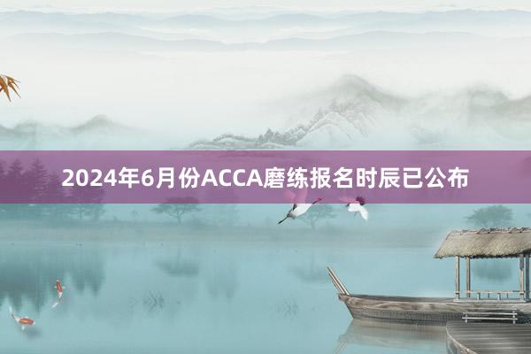 2024年6月份ACCA磨练报名时辰已公布