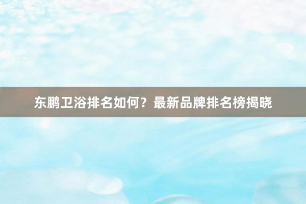 东鹏卫浴排名如何？最新品牌排名榜揭晓