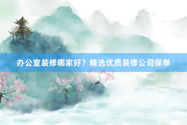 办公室装修哪家好？精选优质装修公司保举