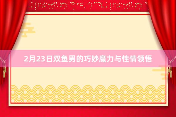 2月23日双鱼男的巧妙魔力与性情领悟