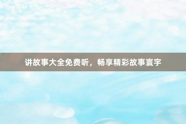 讲故事大全免费听，畅享精彩故事寰宇